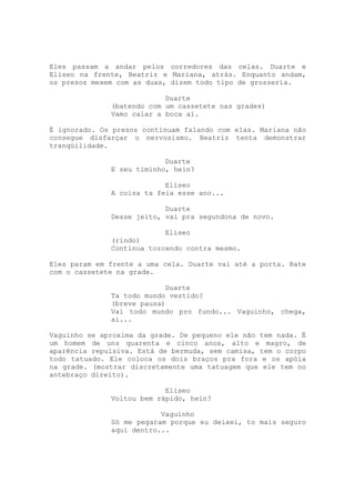 Eles passam a andar pelos corredores das celas. Duarte e
Eliseo na frente, Beatriz e Mariana, atrás. Enquanto andam,
os presos mexem com as duas, dizem todo tipo de grosseria.

                           Duarte
              (batendo com um cassetete nas grades)
              Vamo calar a boca aí.

É ignorado. Os presos continuam falando com elas. Mariana não
consegue disfarçar o nervosismo. Beatriz tenta demonstrar
tranqüilidade.

                           Duarte
              E seu timinho, hein?

                           Eliseo
              A coisa ta feia esse ano...

                           Duarte
              Desse jeito, vai pra segundona de novo.

                           Eliseo
              (rindo)
              Continua torcendo contra mesmo.

Eles param em frente a uma cela. Duarte vai até a porta. Bate
com o cassetete na grade.

                           Duarte
              Ta todo mundo vestido?
              (breve pausa)
              Vai todo mundo pro fundo... Vaguinho, chega,
              aí...

Vaguinho se aproxima da grade. De pequeno ele não tem nada. É
um homem de uns quarenta e cinco anos, alto e magro, de
aparência repulsiva. Está de bermuda, sem camisa, tem o corpo
todo tatuado. Ele coloca os dois braços pra fora e os apóia
na grade. (mostrar discretamente uma tatuagem que ele tem no
antebraço direito).

                           Eliseo
              Voltou bem rápido, hein?

                          Vaguinho
              Só me pegaram porque eu deixei, to mais seguro
              aqui dentro...
 