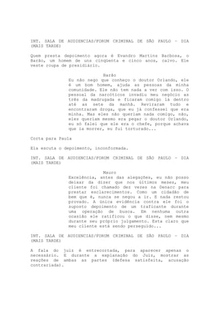 INT. SALA DE AUDIENCIAS/FORUM CRIMINAL DE SÃO PAULO – DIA
(MAIS TARDE)

Quem presta depoimento agora é Evandro Martins Barbosa, o
Barão, um homem de uns cinqüenta e cinco anos, calvo. Ele
veste roupa de presidiário.

                           Barão
              Eu não nego que conheço o doutor Orlando, ele
              é um bom homem, ajuda as pessoas da minha
              comunidade. Ele não tem nada a ver com isso. O
              pessoal da narcóticos invadiu meu negócio as
              três da madrugada e ficaram comigo lá dentro
              até as sete da manhã. Reviraram tudo e
              encontraram droga, que eu já confessei que era
              minha. Mas eles não queriam nada comigo, não,
              eles queriam mesmo era pegar o doutor Orlando,
              eu só falei que ele era o chefe, porque achava
              que ia morrer, eu fui torturado...

Corta para Paula

Ela escuta o depoimento, inconformada.

INT. SALA DE AUDIENCIAS/FORUM CRIMINAL DE SÃO PAULO – DIA
(MAIS TARDE)

                           Mauro
              Excelência, antes das alegações, eu não posso
              deixar da dizer que nos últimos meses, meu
              cliente foi chamado dez vezes na Denarc para
              prestar esclarecimentos. Como um cidadão de
              bem que é, nunca se negou a ir. E nada restou
              provado. A única evidência contra ele foi o
              suposto depoimento de um traficante durante
              uma operação de busca. Em nenhuma outra
              ocasião ele ratificou o que disse, nem mesmo
              durante seu próprio julgamento. Esta claro que
              meu cliente está sendo perseguido...

INT. SALA DE AUDIENCIAS/FORUM CRIMINAL DE SÃO PAULO – DIA
(MAIS TARDE)

A fala do juiz é entrecortada, para aparecer apenas o
necessário. E durante a explanação do Juiz, mostrar as
reações de ambas as partes (defesa satisfeita, acusação
contrariada).
 