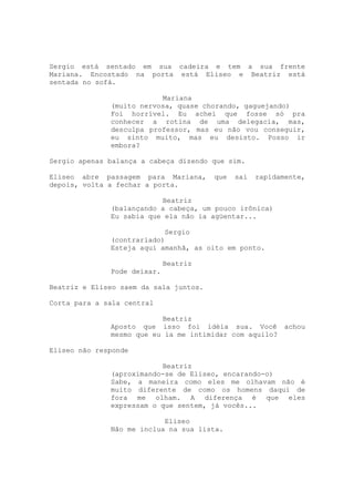 Sergio está sentado em sua cadeira e tem a sua frente
Mariana. Encostado na porta está Eliseo e Beatriz está
sentada no sofá.

                          Mariana
              (muito nervosa, quase chorando, gaguejando)
              Foi horrível. Eu achei que fosse só pra
              conhecer a rotina de uma delegacia, mas,
              desculpa professor, mas eu não vou conseguir,
              eu sinto muito, mas eu desisto. Posso ir
              embora?

Sergio apenas balança a cabeça dizendo que sim.

Eliseo abre passagem para Mariana,      que   sai   rapidamente,
depois, volta a fechar a porta.

                          Beatriz
              (balançando a cabeça, um pouco irônica)
              Eu sabia que ela não ia agüentar...

                           Sergio
              (contrariado)
              Esteja aqui amanhã, as oito em ponto.

                             Beatriz
              Pode deixar.

Beatriz e Eliseo saem da sala juntos.

Corta para a sala central

                          Beatriz
              Aposto que isso foi idéia sua. Você achou
              mesmo que eu ia me intimidar com aquilo?

Eliseo não responde

                          Beatriz
              (aproximando-se de Eliseo, encarando-o)
              Sabe, a maneira como eles me olhavam não é
              muito diferente de como os homens daqui de
              fora me olham. A diferença é que eles
              expressam o que sentem, já vocês...

                           Eliseo
              Não me inclua na sua lista.
 