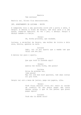 Beatriz
              Tem certeza?

Beatriz sai. Eliseo fica desconsertado.

INT. APARTAMENTO DE LUCIANA – NOITE

A campainha toca e uma garotinha corre até a porta e abre, é
Sergio. A menina é filha de Sergio, tem seis anos e é uma
graça, chama-se Gabriela. Ao ver o pai, o abraça. Sergio a
abraça também e a beija.

                           Sergio
              Oh, minha princesa, que saudade.

Luciana, a ex-mulher de Sergio, uma mulher de trinta e dois
anos, bonita, aparece na sala.

                          Luciana
              Gabi, vai lá pro quarto que a mamãe tem que
              falar com seu pai.

A menina vai para o quarto.

                          Luciana
              Que que você ta fazendo aqui?

                           Sergio
              Queria ver minha filha, não posso?

                          Luciana
              Avisa da próxima vez.
              (uma pausa)
              Mas foi até bom você aparecer, tem umas contas
              ali pra você.

Sergio vai até a mesa de jantar, pega uns papeis, olha.

                           Sergio
              Você ficou maluca? Cinco mil reais no cartão
              de credito! Eu não podia pagar uma conta
              dessas antes, o que te faz pensar que posso
              pagar agora?

                          Luciana
              Você não ta dando aula?
 