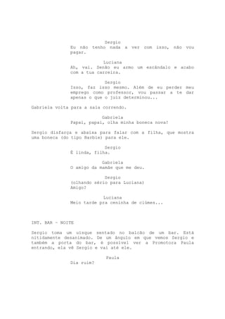 Sergio
              Eu não tenho nada a ver com isso, não vou
              pagar.

                          Luciana
              Ah, vai. Senão eu armo um escândalo e acabo
              com a tua carreira.

                           Sergio
              Isso, faz isso mesmo. Além de eu perder meu
              emprego como professor, vou passar a te dar
              apenas o que o juiz determinou...

Gabriela volta para a sala correndo.

                          Gabriela
              Papai, papai, olha minha boneca nova!

Sergio disfarça e abaixa para falar com a filha, que mostra
uma boneca (do tipo Barbie) para ele.

                           Sergio
              É linda, filha.

                          Gabriela
              O amigo da mamãe que me deu.

                           Sergio
              (olhando sério para Luciana)
              Amigo?

                          Luciana
              Meio tarde pra ceninha de ciúmes...

INTERVALO

INT. BAR – NOITE

Sergio toma um uísque sentado no balcão de um bar. Está
nitidamente desanimado. De um ângulo em que vemos Sergio e
também a porta do bar, é possível ver a Promotora Paula
entrando, ela vê Sergio e vai até ele.

                            Paula
              Dia ruim?
 