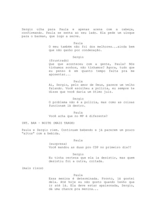 Sergio olha para Paula e apenas acena com a cabeça,
confirmando. Paula se senta ao seu lado. Ela pede um uísque
para o barman, que logo a serve.

                            Paula
               O meu também não foi dos melhores...ainda bem
               que não ganho por condenação.

                            Sergio
               (frustrado)
               Que que aconteceu com a gente, Paula? Nós
               tínhamos sonhos, não tínhamos? Agora, tudo que
               eu penso é em quanto tempo falta pra me
               aposentar...

                            Paula
               Ai, Sergio, pelo amor de Deus, parece um velho
               falando. Você escolheu a polícia, eu sempre te
               disse que você daria um ótimo juiz.

                            Sergio
               O problema não é a polícia, mas como as coisas
               funcionam lá dentro.

                            Paula
               Você acha que no MP é diferente?

INT. BAR – NOITE (MAIS TARDE)

Paula e Sergio riem. Continuam bebendo e já parecem um pouco
“altos” com a bebida.

                            Paula
               (surpresa)
               Você mandou as duas pro CDP no primeiro dia?!

                            Sergio
               Eu tinha certeza que ela ia desistir, mas quem
               desistiu foi a outra, coitada.

(mais risos)

                            Paula
               Essa menina é determinada. Pronto, já gostei
               dela. Até hoje eu não gosto quando tenho que
               ir até lá. Ela deve estar apaixonada, Sergio,
               dá uma chance pra menina...
 