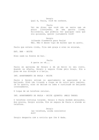 Sergio
              Qual é, Paula, você me conhece.

                            Paula
              Vai me dizer que você não se sente nem um
              pouco   lisonjeado,  de   uma   garota linda,
              milionária, que poderia ter qualquer cara que
              ela quisesse, querer justamente você?

                           Sergio
              (olhando fixamente para Paula)
              Não. Não é desse tipo de mulher que eu gosto.

Paula que estava rindo, fica sem graça e eles se encaram.

EXT. BAR – NOITE

Eles saem na frente do bar.

                           Paula
              A gente se vê...

Paula se aproxima de Sergio e dá um beijo no seu rosto.
Quando se afasta, Sergio a segura firme pelo braço. Ele a
puxa em sua direção e a beija.

INT. APARTAMENTO DE PAULA – NOITE

Paula e Sergio entram no apartamento se agarrando e se
beijando. Eles vão tirando a roupa um do outro pelo caminho.
Já no quarto, eles se deitam na cama e continuam se beijando
intensamente.

O toque de um telefone celular.

INT. APARTAMENTO DE PAULA – NOITE (QUARTO) (MAIS TARDE)

O telefone continua tocando. Sergio e Paula dormem abraçados.
Aos poucos, Sergio acorda. Ele se separa de Paula e atende ao
telefone.

                           Sergio
              (ao telefone, ainda sonolento)
              Alô?

Sergio desperta com a noticia que lhe é dada.
 