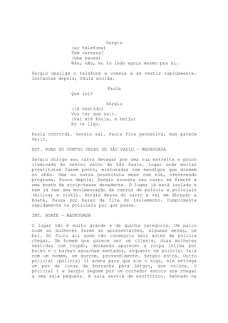 Sergio
              (ao telefone)
              Tem certeza?
              (uma pausa)
              Não, não, eu to indo agora mesmo pra aí.

Sergio desliga o telefone e começa a se vestir rapidamente.
Instantes depois, Paula acorda.

                            Paula
              Que foi?

                           Sergio
              (já vestido)
              Vou ter que sair.
              (vai até Paula, a beija)
              Eu te ligo.

Paula concorda. Sergio sai. Paula fica pensativa, mas parece
feliz.

EXT. RUAS DO CENTRO VELHO DE SÃO PAULO – MADRUGADA

Sergio dirige seu carro devagar por uma rua estreita e pouco
iluminada do centro velho de São Paulo. Lugar onde muitas
prostitutas fazem ponto, misturadas com mendigos que dormem
no chão. Uma ou outra prostituta mexe com ele, oferecendo
programa. Pouco depois, Sergio encosta seu carro em frente a
uma boate de strip-tease decadente. O lugar já está isolado e
tem já tem uma movimentação de carros de polícia e policiais
(militar e civil). Sergio desce do carro e vai em direção a
boate. Passa por baixo da fita de isolamento. Cumprimenta
rapidamente os policiais por que passa.

INT. BOATE – MADRUGADA

O lugar não é muito grande e de quinta categoria. Um palco
onde as mulheres fazem as apresentações, algumas mesas, um
bar. Só ficou ali quem não conseguiu sair antes da polícia
chegar. Um homem que parece ser um cliente, duas mulheres
vestidas com roupão, deixando aparecer a roupa íntima por
baixo e o barman aguardam sentados, enquanto um policial fala
com um homem, um garçom, provavelmente. Sergio entra. Outro
policial (policial 1) acena para que ele o siga, ele entrega
um par de luvas de borracha para Sergio, que coloca. O
policial 1 e Sergio seguem por um corredor escuro até chegar
a uma sala pequena. A sala servia de escritório. Sentado na
 