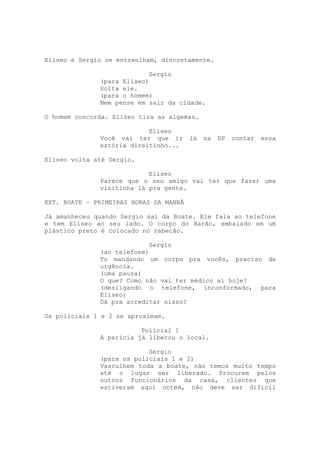 Eliseo e Sergio se entreolham, discretamente.

                           Sergio
              (para Eliseo)
              Solta ele.
              (para o homem)
              Nem pense em sair da cidade.

O homem concorda. Eliseo tira as algemas.

                           Eliseo
              Você vai ter que ir       lá   na   DP   contar   essa
              estória direitinho...

Eliseo volta até Sergio.

                           Eliseo
              Parece que o seu amigo vai ter que fazer uma
              visitinha lá pra gente.

EXT. BOATE – PRIMEIRAS HORAS DA MANHÃ

Já amanheceu quando Sergio sai da Boate. Ele fala ao telefone
e tem Eliseo ao seu lado. O corpo do Barão, embalado em um
plástico preto é colocado no rabecão.

                           Sergio
              (ao telefone)
              To mandando um corpo pra vocês, preciso de
              urgência.
              (uma pausa)
              O que? Como não vai ter médico aí hoje?
              (desligando o telefone, inconformado, para
              Eliseo)
              Dá pra acreditar nisso?

Os policiais 1 e 2 se aproximam.

                         Policial 1
              A perícia já liberou o local.

                           Sergio
              (para os policiais 1 e 2)
              Vasculhem toda a boate, não temos muito tempo
              até o lugar ser liberado. Procurem pelos
              outros funcionários da casa, clientes que
              estiveram aqui ontem, não deve ser difícil
 