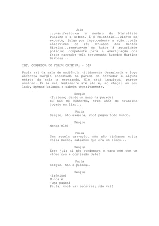 Juiz
              ...manifestou-se    o  membro    do   Ministério
              Publico e a defesa. É o relatório...Diante do
              exposto, julgo por improcedente a ação...pela
              absolvição   do    réu   Orlando    dos   Santos
              Ribeiro...remetam-se os Autos à autoridade
              policial competente para a averiguação dos
              fatos narrados pela testemunha Evandro Martins
              Barbosa...

INT. CORREDOR DO FORUM CRIMINAL – DIA

Paula sai da sala de audiência nitidamente desanimada   e logo
encontra Sergio encostado na parede do corredor a       alguns
metros da sala a esperando. Ele está inquieto,          parece
ansioso. Paula vai lentamente até ele e, ao chegar      ao seu
lado, apenas balança a cabeça negativamente.

                           Sergio
              (furioso, dando um soco na parede)
              Eu não me conformo, três anos de       trabalho
              jogado no lixo...

                           Paula
              Sergio, não exagera, você pegou todo mundo.

                           Sergio
              Menos ele!

                           Paula
              Sem aquela gravação, nós não tínhamos muita
              coisa mesmo, sabíamos que era um risco...

                           Sergio
              Esse juiz aí não condenava o cara nem com um
              vídeo com a confissão dele!

                           Paula
              Sergio, não é pessoal.

                           Sergio
              (irônico)
              Nunca é.
              (uma pausa)
              Paula, você vai recorrer, não vai?
 