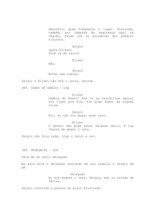 descobrir quem freqüenta o lugar. Procurem,
              também, por câmeras de segurança aqui na
              região, falem com os moradores dos prédios
              vizinhos.

                           Sergio
              (para Eliseo)
              Você ta de carro?

                             Eliseo
              Não.

                           Sergio
              Então vem comigo.

Sergio e Eliseo vão até o carro, entram.

INT. CARRO DE SERGIO - DIA

                          Eliseo
              Lembra do Bueno? Ele ta na narcóticos agora,
              vou ligar pra ele, ele pode saber da alguma
              coisa.

                           Sergio
              Eli, eu não vou pegar esse caso.

                           Eliseo
              O senhor não pode estar falando sério. É tua
              chance de pegar o cara.

Sergio não fala nada. Liga o carro e sai.

INTERVALO

INT. DELEGACIA – DIA

Sala de um outro delegado

Na sala está o delegado sentando em sua cadeira e Sergio em
pé.

                          Delegado
              Eu até pegava o caso, Sergio, mas to saindo de
              férias.

Sergio concorda e parece um pouco frustrado.
 