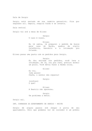 Sala de Sergio

Sergio está sentado em sua cadeira pensativo.         Fica   por
segundos ali. Depois, respira fundo e se levanta.

Sala central

Sergio vai até a mesa de Eliseo

                              Sergio
                 O caso é nosso.

                             Eliseo
                 Eu já sabia, já preparei o pedido de busca
                 para   casa  do   Barão,   quebra   de   sigilo
                 telefônico,  bancário    e  a   intimação   pro
                 Orlando.

Eliseo passa uma pasta com os pedidos para Sergio.

                              Sergio
                 Eu dou entrada nos pedidos, você leva a
                 intimação. De lá, vou pra casa, preciso dormir
                 um pouco. Você devia fazer a mesma coisa.

                              Eliseo
                 Eu vou.
                 (uma pausa)
                 Chefe, o senhor não reparou?

                              Sergio
                 (confuso)
                 O que?

                              Eliseo
                 A Beatriz não apareceu.

                              Sergio
                 Um problema a menos.

Sergio sai.

INT. CORREDOR DO APARTAMENTO DE SERGIO – NOITE

Sergio dá alguns passos até chegar à porta de seu
apartamento. Pelo que podemos ver do corredor é um prédio
 