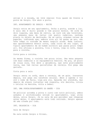 antigo e a escada, em leve espiral fica quase em frente a
porta de Sergio. Ele abre a porta.

INT. APARTAMENTO DE SERGIO – NOITE

Sergio entra em seu apartamento, fecha a porta, acende a luz.
A sala não é muito grande e tem poucos moveis. Um sofá de
dois lugares, uma mesa de centro, um rack com uma televisão,
uma pequena mesa de jantar com quatro cadeiras, nenhuma
planta ou objeto de decoração. Em um canto, algumas caixas de
papelão, indicando que, embora viva ali há quase um ano, não
teve tempo ou vontade de mexer naquilo ainda. Nada luxuoso,
mas aparentemente móveis novos, cada coisa em seu lugar, um
típico apartamento de um homem solteiro que passa pouco tempo
ali. Ele afrouxa a gravata, tira o terno, joga no sofá. Segue
para a cozinha.

Corta para a cozinha.

Da mesma forma, a cozinha tem pouca coisa. Uma mesa pequena
com duas cadeiras e os equipamentos básicos. Na pia, um pouco
de louça suja. Ele abre a geladeira, que está praticamente
vazia, mas tem varias garrafinhas de cerveja. Ele pega uma
garrafa.

Corta para a sala

Sergio senta no sofá, abre a cerveja, dá um gole. Instantes
depois, ele pega seu telefone celular. Abre a agenda e vai
até o nome de Paula. Liga pra ela. Aguarda ser atendido, mas
depois de alguns instantes sem resposta, ele desiste, coloca
o celular na mesinha, volta a beber.

INT. UMA PORTA/APARTAMENTO DO BARÃO – DIA

Um policial arromba a porta e junto com outro policial, ambos
armados e uniformizados entram no apartamento. Logo atrás
deles, entra Sergio. Já na sala dá pra perceber que chegaram
antes deles. O apartamento está todo revirado. Sergio apenas
dá uma olhada por tudo.

INT. DELEGACIA – DIA

Sala de Sergio

Na sala estão Sergio e Eliseo.
 