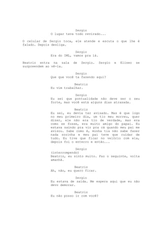 Sergio
             O lugar tava todo revirado...

O celular de Sergio toca, ele atende e escuta o que lhe é
falado. Depois desliga.

                          Sergio
             Era do IML, vamos pra lá.

Beatriz entra na sala   de   Sergio.     Sergio   e   Eliseo   se
surpreendem ao vê-la.

                          Sergio
             Que que você ta fazendo aqui?

                         Beatriz
             Eu vim trabalhar.

                          Sergio
             Eu sei que pontualidade não deve ser o seu
             forte, mas você está alguns dias atrasada.

                         Beatriz
             Eu sei, eu devia ter avisado. Mas é que logo
             no meu primeiro dia, um tio meu morreu, quer
             dizer, ele não era tio de verdade, mas era
             como se fosse, era muito amigo do papai. Eu
             estava saindo pra vir pra cá quando meu pai me
             avisou. Sabe como é, minha tia não sabe fazer
             nada sozinha e meu pai teve que cuidar de
             tudo. Eu tive que ficar no velório com ela,
             depois foi o enterro e então...

                          Sergio
             (interrompendo)
             Beatriz, eu sinto muito. Faz o seguinte, volta
             amanhã.

                         Beatriz
             Ah, não, eu quero ficar.

                          Sergio
             Eu estava de saída. Me espera aqui que eu não
             devo demorar.

                         Beatriz
             Eu não posso ir com você?
 