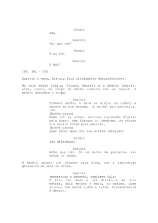 Sergio
                 Não.

                                Beatriz
                 Por que não?

                                Sergio
                 É no IML.

                                Beatriz
                 E daí?

INT. IML – DIA

Durante a cena, Beatriz fica nitidamente desconfortável.

Na sala estão Sergio, Eliseo, Beatriz e o médico legista,
além, claro, do corpo do Barão coberto com um lençol. O
médico descobre o corpo.

                             Legista
                 Tivemos sorte, a bala se alojou no crânio e
                 estava em bom estado, já mandei pra balística,
                 .22.
                 (breve pausa)
                 Nada sob as unhas, nenhuma impressão digital
                 pelo corpo, nem fratura ou hematoma. As roupas
                 e o sapato foram para perícia.
                 (breve pausa)
                 Quer saber qual foi sua ultima refeição?

                              Sergio
                 Faz diferença?

                             Legista
                 Acho que não. Só um monte de porcaria. Vai
                 estar no laudo.

O médico aponta com desenho         para   eles,   com   a   reprodução
grosseira da cena do crime.

                             Legista
                 (mostrando o desenho, conforme fala)
                 O tiro foi dado a uma distância de dois
                 metros, dois metros e meio, no máximo. Quem
                 atirou, tem entre 1,65m e 1,80m. Provavelmente
                 é destro.
 