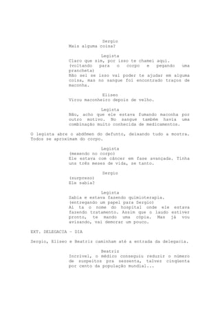 Sergio
              Mais alguma coisa?

                           Legista
              Claro que sim, por isso te chamei aqui.
              (voltando   para   o  corpo   e   pegando uma
              prancheta)
              Não sei se isso vai poder te ajudar em alguma
              coisa, mas no sangue foi encontrado traços de
              maconha.

                           Eliseo
              Virou maconheiro depois de velho.

                          Legista
              Não, acho que ele estava fumando maconha por
              outro motivo. No sangue também havia uma
              combinação muito conhecida de medicamentos.

O legista abre o abdômen do defunto, deixando tudo a mostra.
Todos se aproximam do corpo.

                          Legista
              (mexendo no corpo)
              Ele estava com câncer em fase avançada. Tinha
              uns três meses de vida, se tanto.

                           Sergio
              (surpreso)
              Ele sabia?

                          Legista
              Sabia e estava fazendo quimioterapia.
              (entregando um papel para Sergio)
              Aí ta o nome do hospital onde ele estava
              fazendo tratamento. Assim que o laudo estiver
              pronto, te mando uma cópia. Mas já vou
              avisando, vai demorar um pouco.

EXT. DELEGACIA – DIA

Sergio, Eliseo e Beatriz caminham até a entrada da delegacia.

                          Beatriz
              Incrível, o médico conseguiu reduzir o número
              de suspeitos pra sessenta, talvez cinqüenta
              por cento da população mundial...
 