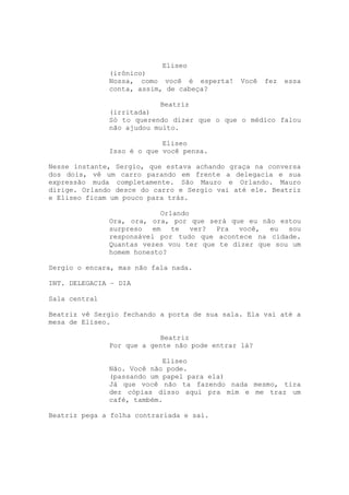 Eliseo
               (irônico)
               Nossa, como você é esperta!     Você   fez   essa
               conta, assim, de cabeça?

                           Beatriz
               (irritada)
               Só to querendo dizer que o que o médico falou
               não ajudou muito.

                            Eliseo
               Isso é o que você pensa.

Nesse instante, Sergio, que estava achando graça na conversa
dos dois, vê um carro parando em frente a delegacia e sua
expressão muda completamente. São Mauro e Orlando. Mauro
dirige. Orlando desce do carro e Sergio vai até ele. Beatriz
e Eliseo ficam um pouco para trás.

                            Orlando
               Ora, ora, ora, por que será que eu não estou
               surpreso   em   te   ver? Pra  você,  eu  sou
               responsável por tudo que acontece na cidade.
               Quantas vezes vou ter que te dizer que sou um
               homem honesto?

Sergio o encara, mas não fala nada.

INT. DELEGACIA – DIA

Sala central

Beatriz vê Sergio fechando a porta de sua sala. Ela vai até a
mesa de Eliseo.

                           Beatriz
               Por que a gente não pode entrar lá?

                            Eliseo
               Não. Você não pode.
               (passando um papel para ela)
               Já que você não ta fazendo nada mesmo, tira
               dez cópias disso aqui pra mim e me traz um
               café, também.

Beatriz pega a folha contrariada e sai.
 
