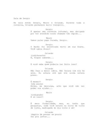 Sala de Sergio

Na sala estão Sergio, Mauro e Orlando. Durante               toda   a
conversa, Orlando permanece muito tranqüilo.

                              Sergio
                 É apenas uma conversa informal, mas obrigado
                 por ter atendido nosso chamado tão rápido...

                              Mauro
                 Vamos pular papo furado, Sergio.

                              Sergio
                 O Barão foi encontrado morto        em   sua boate.
                 Você sabia disso?

                             Orlando
                 (indiferente)
                 É, fiquei sabendo...

                              Sergio
                 E você sabe quem poderia ter feito isso?

                             Orlando
                 Não faço a menor idéia. Não falava com ele há
                 anos. Eu achava até que ele ainda estava
                 preso.

                              Sergio
                 É mesmo?!
                 (uma pausa)
                 Então, me desculpa,    acho   que   você   não   vai
                 poder nos ajudar...

                               Mauro
                 (indignado)
                 É só isso?!

                              Sergio
                 É   mera  formalidade,   mas,  eu   tenho que
                 perguntar, onde você estava na noite de vinte
                 de junho, madrugada do dia vinte e um?

                             Orlando
                 (depois de pensar um pouco)
                 Saí pra jantar...
 