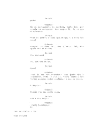 Sergio
               Onde?

                           Orlando
               Em um restaurante no Jardins, muito bom, por
               sinal, eu recomendo. Vou sempre lá. Eu te dou
               o endereço.

                            Sergio
               Você se lembra a hora que chegou e a hora que
               saiu?

                           Orlando
               Cheguei lá umas dez,    dez   e   meia.   Sai,   era
               quase uma da manhã?

                              Sergio
               Foi sozinho?

                           Orlando
               Fui com uma amiga.

                              Sergio
               Quem?

                           Orlando
               Isso eu não vou responder, não quero que a
               incomodem. Pode ir até lá, tenho certeza que
               várias pessoas podem confirmar o que eu disse.

                              Sergio
               E depois?

                           Orlando
               Depois fui pra minha casa.

                            Sergio
               Com a sua amiga?

                           Orlando
               (curta hesitação)
               É.

INT. DELEGACIA – DIA

Sala central
 