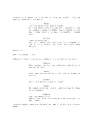 Orlando é o primeiro a deixar a sala de Sergio. Logo em
seguida saem Sergio e Mauro.

                           Mauro
              (em tom ameaçador, para Sergio)
              Se você chamar meu cliente aqui novamente, sem
              um motivo justo, eu juro, vou esquecer que um
              dia fomos amigos e vou representar contra
              você.

                           Sergio
              (sem se intimidar)
              Nós dois temos uma idéia muito diferente do
              que é justo, Mauro. Por isso, não somos mais
              amigos.

Mauro sai.

EXT. DELEGACIA – DIA

Orlando e Mauro saem da delegacia e vão em direção ao carro.

                          Orlando
              Logo agora, vou ter que agüentar esse cara no
              meu pé de novo.

                          Mauro
              Você tem alguma coisa a ver com a morte do
              Barão?

                          Orlando
              Isso lá é pergunta que se faça?

                            Mauro
              Só quero saber se isso é algo com que eu deva
              me preocupar.

                          Orlando
              (em tom sarcástico)
              Pensei que você era pago pra se preocupar no
              meu lugar.

Orlando coloca seus óculos escuros, entra no carro e fecha a
porta.
 