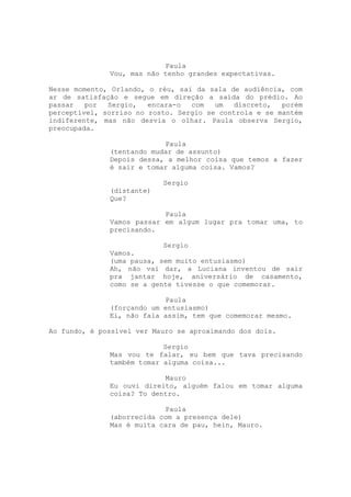 Paula
              Vou, mas não tenho grandes expectativas.

Nesse momento, Orlando, o réu, sai da sala de audiência, com
ar de satisfação e segue em direção a saída do prédio. Ao
passar   por  Sergio,   encara-o  com   um  discreto,   porém
perceptível, sorriso no rosto. Sergio se controla e se mantém
indiferente, mas não desvia o olhar. Paula observa Sergio,
preocupada.

                           Paula
              (tentando mudar de assunto)
              Depois dessa, a melhor coisa que temos a fazer
              é sair e tomar alguma coisa. Vamos?

                           Sergio
              (distante)
              Que?

                           Paula
              Vamos passar em algum lugar pra tomar uma, to
              precisando.

                           Sergio
              Vamos.
              (uma pausa, sem muito entusiasmo)
              Ah, não vai dar, a Luciana inventou de sair
              pra jantar hoje, aniversário de casamento,
              como se a gente tivesse o que comemorar.

                           Paula
              (forçando um entusiasmo)
              Ei, não fala assim, tem que comemorar mesmo.

Ao fundo, é possível ver Mauro se aproximando dos dois.

                           Sergio
              Mas vou te falar, eu bem que tava precisando
              também tomar alguma coisa...

                           Mauro
              Eu ouvi direito, alguém falou em tomar alguma
              coisa? To dentro.

                           Paula
              (aborrecida com a presença dele)
              Mas é muita cara de pau, hein, Mauro.
 
