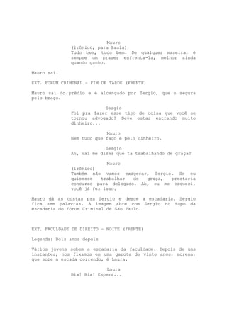 Mauro
              (irônico, para Paula)
              Tudo bem, tudo bem. De qualquer maneira, é
              sempre um prazer enfrenta-la, melhor ainda
              quando ganho.

Mauro sai.

EXT. FORUM CRIMINAL – FIM DE TARDE (FRENTE)

Mauro sai do prédio e é alcançado por Sergio, que o segura
pelo braço.

                          Sergio
              Foi pra fazer esse tipo de coisa que você se
              tornou advogado? Deve estar entrando muito
              dinheiro...

                           Mauro
              Nem tudo que faço é pelo dinheiro.

                           Sergio
              Ah, vai me dizer que ta trabalhando de graça?

                           Mauro
              (irônico)
              Também não vamos exagerar, Sergio. Se eu
              quisesse   trabalhar  de  graça, prestaria
              concurso para delegado. Ah, eu me esqueci,
              você já fez isso.

Mauro dá as costas pra Sergio e desce a escadaria. Sergio
fica sem palavras. A imagem abre com Sergio no topo da
escadaria do Fórum Criminal de São Paulo.

ABERTURA DA SERIE/CREDITOS

EXT. FACULDADE DE DIREITO – NOITE (FRENTE)

Legenda: Dois anos depois

Vários jovens sobem a escadaria da faculdade. Depois de uns
instantes, nos fixamos em uma garota de vinte anos, morena,
que sobe a escada correndo, é Laura.

                           Laura
              Bia! Bia! Espera...
 