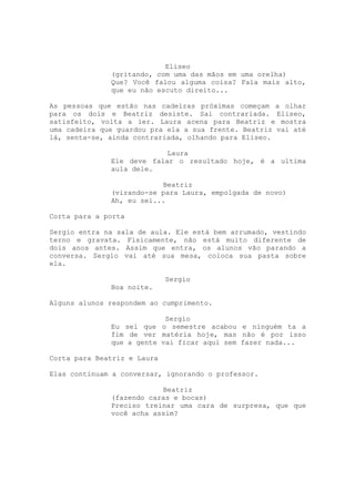 Eliseo
              (gritando, com uma das mãos em uma orelha)
              Que? Você falou alguma coisa? Fala mais alto,
              que eu não escuto direito...

As pessoas que estão nas cadeiras próximas começam a olhar
para os dois e Beatriz desiste. Sai contrariada. Eliseo,
satisfeito, volta a ler. Laura acena para Beatriz e mostra
uma cadeira que guardou pra ela a sua frente. Beatriz vai até
lá, senta-se, ainda contrariada, olhando para Eliseo.

                           Laura
              Ele deve falar o resultado hoje, é a ultima
              aula dele.

                          Beatriz
              (virando-se para Laura, empolgada de novo)
              Ah, eu sei...

Corta para a porta

Sergio entra na sala de aula. Ele está bem arrumado, vestindo
terno e gravata. Fisicamente, não está muito diferente de
dois anos antes. Assim que entra, os alunos vão parando a
conversa. Sergio vai até sua mesa, coloca sua pasta sobre
ela.

                             Sergio
              Boa noite.

Alguns alunos respondem ao cumprimento.

                           Sergio
              Eu sei que o semestre acabou e ninguém ta a
              fim de ver matéria hoje, mas não é por isso
              que a gente vai ficar aqui sem fazer nada...

Corta para Beatriz e Laura

Elas continuam a conversar, ignorando o professor.

                          Beatriz
              (fazendo caras e bocas)
              Preciso treinar uma cara de surpresa, que que
              você acha assim?
 