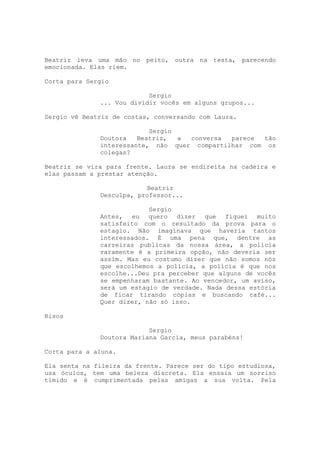 Beatriz leva uma mão no peito, outra na testa, parecendo
emocionada. Elas riem.

Corta para Sergio

                           Sergio
              ... Vou dividir vocês em alguns grupos...

Sergio vê Beatriz de costas, conversando com Laura.

                           Sergio
              Doutora   Beatriz,  a conversa  parece tão
              interessante, não quer compartilhar com os
              colegas?

Beatriz se vira para frente. Laura se endireita na cadeira e
elas passam a prestar atenção.

                          Beatriz
              Desculpa, professor...

                           Sergio
              Antes, eu quero dizer que fiquei muito
              satisfeito com o resultado da prova para o
              estagio. Não imaginava que haveria tantos
              interessados. É uma pena que, dentre as
              carreiras publicas da nossa área, a polícia
              raramente é a primeira opção, não deveria ser
              assim. Mas eu costumo dizer que não somos nós
              que escolhemos a polícia, a polícia é que nos
              escolhe...Deu pra perceber que alguns de vocês
              se empenharam bastante. Ao vencedor, um aviso,
              será um estagio de verdade. Nada dessa estória
              de ficar tirando cópias e buscando café...
              Quer dizer, não só isso.

Risos

                           Sergio
              Doutora Mariana Garcia, meus parabéns!

Corta para a aluna.

Ela senta na fileira da frente. Parece ser do tipo estudiosa,
usa óculos, tem uma beleza discreta. Ela ensaia um sorriso
tímido e é cumprimentada pelas amigas a sua volta. Pela
 