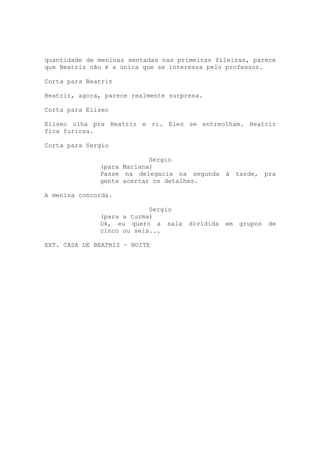 quantidade de meninas sentadas nas primeiras fileiras, parece
que Beatriz não é a única que se interessa pelo professor.

Corta para Beatriz

Beatriz, agora, parece realmente surpresa.

Corta para Eliseo

Eliseo olha pra Beatriz e ri. Eles se entreolham. Beatriz
fica furiosa.

Corta para Sergio

                           Sergio
              (para Mariana)
              Passe na delegacia na segunda à         tarde,   pra
              gente acertar os detalhes.

A menina concorda.

                           Sergio
              (para a turma)
              Ok, eu quero a sala     dividida   em   grupos   de
              cinco ou seis...

EXT. CASA DE BEATRIZ – NOITE
 