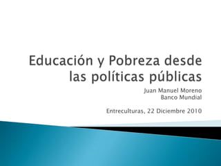 Educación y Pobrezadesdelaspolíticaspúblicas Juan Manuel Moreno  Banco Mundial Entreculturas, 22 Diciembre 2010 