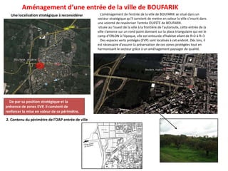Une localisation stratégique à reconsidérer L’aménagement de l’entrée de la ville de BOUFARIK se situé dans un
secteur stratégique qu’il convient de mettre en valeur la ville s’inscrit dans
une volonté de revaloriser l’entrée OUESTE de BOUFARIK.
située au l’ouest de la ville à la frontière de l'autoroute, cette entrée de la
ville s’amorce sur un rond point donnant sur la place triangulaire qui est le
camp d’ERLON à l’époque, elle est entourée d’habitat allant de R+2 à R+3
Des espaces verts protégés (EVP) sont localisés à cet endroit. Dès lors, il
est nécessaire d’assurer la préservation de ces zones protégées tout en
harmonisant le secteur grâce à un aménagement paysager de qualité.
Aménagement d’une entrée de la ville de BOUFARIK
De par sa position stratégique et la
présence de zones EVP, il convient de
renforcer la mise en valeur de ce périmètre.
2. Contenu du périmètre de l’OAP entrée de ville
 