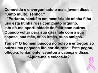 Comovido e envergonhado o mais jovem disse :
“Sinto muito, senhor.”
- "Portanto, também em memória de minha filha
uso esta fitinha rosa com muito orgulho.
Isto dá-me oportunidade de falar com outros.
Quando voltar para sua casa fale com a sua
esposa, sua mãe, suas irmãs, suas amigas.
Tome!” O homem buscou no bolso e entregou ao
outro uma pequena fita cor-de-rosa. Este pegou,
olhou-a, lentamente levantou a cabeça e disse:
             “Ajuda-me a colocá-la?”
 