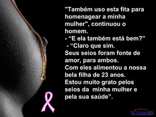"Também uso esta fita para
homenagear a minha
mulher", continuou o
homem.
- “E ela também está bem?”
 - “Claro que sim.
Seus seios foram fonte de
amor, para ambos.
Com eles alimentou a nossa
bela filha de 23 anos.
Estou muito grato pelos
seios da minha mulher e
pela sua saúde”.
 
