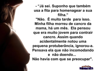 - “Já sei. Suponho que também
 usa a fita para homenagear a sua
                filha.”
  "Não. É muito tarde para isso.
 Minha filha morreu de cancro da
  mama, há um mês. Ela pensou
que era muito jovem para contraír
       cancro. Assim quando
     acidentalmente notou uma
pequena protuberância, ignorou-a.
Pensava ela que não incomodando
          e não doendo...
Não havia com que se preocupar".
 