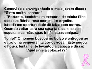 Comovido e envergonhado o mais jovem disse : “Sinto muito, senhor.”  - "Portanto, também em memória de minha filha uso esta fitinha rosa com muito orgulho.  Isto dá-me oportunidade de falar com outros.  Quando voltar para sua casa fale com a sua esposa, sua mãe, suas irmãs, suas amigas.  Tome!” O homem buscou no bolso e entregou ao outro uma pequena fita cor-de-rosa.  Este pegou, olhou-a, lentamente levantou a cabeça e disse:  “ Ajuda-me a colocá-la?” 