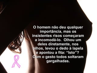 O homem não deu qualquer importância, mas os insistentes risos começaram a incomodá-lo.  Olhou um deles diretamente, nos olhos, levou o dedo à lapela e apontou a fita: “Isto”?  Com o gesto todos soltaram gargalhadas. 