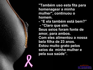 "Também uso esta fita para homenagear a minha mulher", continuou o homem.  - “E ela também está bem?”   - “Claro que sim.  Seus seios foram fonte de  amor, para ambos.  Com eles alimentou a nossa bela filha de 23 anos.  Estou muito grato pelos seios da  minha mulher e pela sua saúde”. 