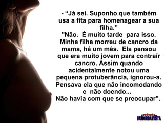 - “Já sei. Suponho que também usa a fita para homenagear a sua filha.”  "Não.  É muito tarde  para isso.  Minha filha morreu de cancro da mama, há um mês.  Ela pensou que era muito jovem para contraír cancro. Assim quando acidentalmente notou uma pequena protuberância, ignorou-a. Pensava ela que não incomodando e  não doendo...  Não havia com que se preocupar".   