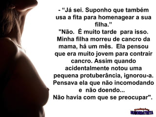 - “Já sei. Suponho que também usa a fita para homenagear a sua filha.”  "Não.  É muito tarde  para isso.  Minha filha morreu de cancro da mama, há um mês.  Ela pensou que era muito jovem para contraír cancro. Assim quando acidentalmente notou uma pequena protuberância, ignorou-a. Pensava ela que não incomodando e  não doendo...  Não havia com que se preocupar".   