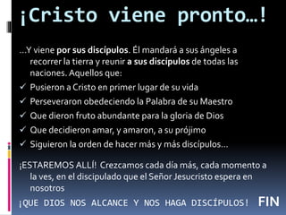 ¡Cristo viene pronto…!
…Y viene por sus discípulos. Él mandará a sus ángeles a
recorrer la tierra y reunir a sus discípulos de todas las
naciones. Aquellos que:
 Pusieron a Cristo en primer lugar de su vida
 Perseveraron obedeciendo la Palabra de su Maestro
 Que dieron fruto abundante para la gloria de Dios
 Que decidieron amar, y amaron, a su prójimo
 Siguieron la orden de hacer más y más discípulos…
¡ESTAREMOS ALLÍ! Crezcamos cada día más, cada momento a
la ves, en el discipulado que el Señor Jesucristo espera en
nosotros
FIN¡QUE DIOS NOS ALCANCE Y NOS HAGA DISCÍPULOS!
 