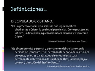 Definiciones…
DISCIPULADO CRISTIANO:
“Es un proceso educativo-espiritual que logra hombres
obedientes a Cristo, lo cual es el paso inicial. Como proceso, es
infinito. La finalidad es que los hombres piensen y vivan como
Cristo.”
(Cruzada Estudiantil y Profesional para Cristo)
“Es el compromiso personal y permanente del cristiano con la
persona de Jesucristo. Es el permanente señorío de Jesús en el
creyente, en otras palabras, es el sometimiento total
permanente del cristiano a la Palabra de Dios, la Biblia, bajo el
control y dirección del Espíritu Santo.”
(Primera Iglesia Bautista de Ciudad Satélite, México)
 