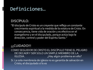 Definiciones…
DISCÍPULO:
“El discípulo de Cristo es un creyente que refleja un constante
crecimiento espiritual a la medida de la estatura de Cristo. En
consecuencia, tiene vida de oración y es efectivo en el
evangelismo y en el discipulado, porque actúa bajo la
dirección, control y poder del Espíritu Santo.”
¡¡¡CUIDADO!!!
COMO SEGUIDOR DE CRISTO EL DISCÍPULOTIENE EL PELIGRO
DE DECAERY SER SOLO UN SIMPLE MIEMBRO DE LA
IGLESIA. ¿Hay algún problema en ello?
Sí. La sola membresía de iglesia no es garantía de salvación en
Cristo; el discipulado sí lo es
 
