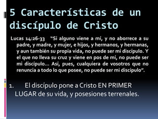 5 Características de un
discípulo de Cristo
Lucas 14:26-33 “Si alguno viene a mí, y no aborrece a su
padre, y madre, y mujer, e hijos, y hermanos, y hermanas,
y aun también su propia vida, no puede ser mi discípulo. Y
el que no lleva su cruz y viene en pos de mí, no puede ser
mi discípulo… Así, pues, cualquiera de vosotros que no
renuncia a todo lo que posee, no puede ser mi discípulo”.
1. El discípulo pone a Cristo EN PRIMER
LUGAR de su vida, y posesiones terrenales.
 