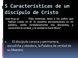 5 Características de un
discípulo de Cristo
Juan 8:31-32 “Dijo entonces Jesús a los judíos que
habían creído en él: Si vosotros permaneciereis en mi
palabra, seréis verdaderamente mis discípulos; y
conoceréis la verdad, y la verdad os hará libres”.
2. El discípulo conoce y permanece,
escudriña y obedece, la Palabra de verdad de
su Maestro
 