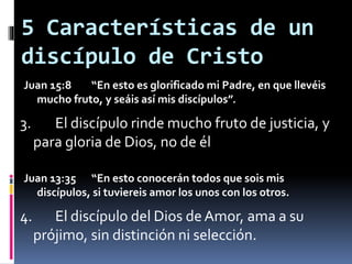 5 Características de un
discípulo de Cristo
Juan 15:8 “En esto es glorificado mi Padre, en que llevéis
mucho fruto, y seáis así mis discípulos”.
3. El discípulo rinde mucho fruto de justicia, y
para gloria de Dios, no de él
Juan 13:35 “En esto conocerán todos que sois mis
discípulos, si tuviereis amor los unos con los otros.
4. El discípulo del Dios deAmor, ama a su
prójimo, sin distinción ni selección.
 