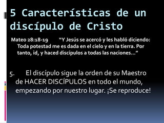 5 Características de un
discípulo de Cristo
Mateo 28:18-19 “Y Jesús se acercó y les habló diciendo:
Toda potestad me es dada en el cielo y en la tierra. Por
tanto, id, y haced discípulos a todas las naciones…”
5. El discípulo sigue la orden de su Maestro
de HACER DISCÍPULOS en todo el mundo,
empezando por nuestro lugar. ¡Se reproduce!
 