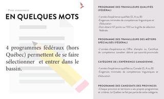 EN QUELQUES MOTS
4 programmes fédéraux (hors
Québec) permettent de se faire
sélectionner et entrer dans le
bassin.
PROGRAMME DES TRAVAILLEURS QUALIFIÉS
(FÉDÉRAL)
•1 année d’expérience qualifiée (0, A ou B)
•Exigences minimales de compétences linguistiques et 		
d’éducation
•Doit obtenir 67 points sur 100 sur la grille de sélection 	
fédérale.
PROGRAMME DES TRAVAILLEURS DES MÉTIERS
SPÉCIALISÉS (FÉDÉRAL)
•2 années d’expérience et, Offre d’emploi ou Certificat
de compétence canadien délivré par autorité provinciale
CATÉGORIE DE L’EXPÉRIENCE CANADIENNE .
•1 année d’expérience qualifiée au Canada (0, A ou B)
•Exigences minimales de compétences linguistiques et
d’éducation
PROGRAMME DES CANDIDATS DES PROVINCES
•Chaque province et territoire a ses propres programmes
et critères. Le Québec ne fait pas partie de cette catégorie.
/ Pour commencer
 