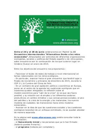 Entre el 26 y el 28 de junio celebraremos en Madrid los II
Encuentros internacionales "Alternativas frente a los retos
ecosociales". Impulsados por activistas de diferentes organizaciones
ecologistas, sociales y políticas del Estado español y de otros países,
estos encuentros son la continuación de los que tuvieron lugar en
Ginebra (Suiza) en enero de 2014.
Entre los objetivos del encuentro nos proponemos:
- Favorecer el tejido de redes de trabajo a nivel internacional en
temas relacionados con los retos ecológicos.
- En particular, avanzar hacia el gran encuentro que tendrá lugar a
finales de noviembre y principios de diciembre de 2015, durante la
COP 21, la Cumbre del Clima de País.
- En un contexto de gran agitación política y económica en Europa,
poner en el centro de la agenda las cuestiones ecológicas que en
ocasiones quedan relegadas: la reflexión sobre el
modelo económico para "salir de la crisis" (si es que eso fuera
posible) y su relación con el empleo y los diferentes sectores
productivos; el cambio climático y sus consecuencias sociales; el pico
del petróleo y la crisis de la energía y los materiales; los nuevos
modelos de ciudades; las transiciones hacia otros modelos
ecosociales…
- Avanzar en la idea de que las cuestiones sociales y las cuestiones
ecológicas necesitan de un enfoque combinado, no se pueden abordar
de manera separada.
En la página web www.alterecosoc.org podéis consultar toda la
información:
- el llamamiento inicial y las personas que ya lo han firmado
(todavía puedes firmarlo);
- el programa (todavía por completar);
 