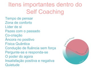 Tempo de pensar
Zona de conforto
Líder de si
Pazes com o passado
Co-criação
Âncora no positivo
Física Quântica
Condução de fluência sem força
Pergunte-se e responda-se
O poder do agora
Insatisfação positiva e negativa
Quietude
Itens importantes dentro do
Self Coaching
 