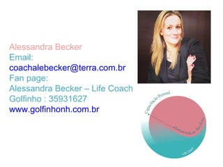 Alessandra Becker
Email:
coachalebecker@terra.com.br
Fan page:
Alessandra Becker – Life Coach
Golfinho : 35931627
www.golfinhonh.com.br
 