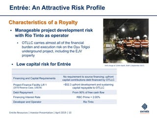 Entrée Resources | Investor Presentation | April 2019 | 10
Entrée: An Attractive Risk Profile
Characteristics of a Royalty
▪ Manageable project development risk
with Rio Tinto as operator
▪ OTLLC carries almost all of the financial
burden and execution risk on the Oyu Tolgoi
underground project, including the EJV
property
▪ Low capital risk for Entrée Shift change at 1250m depth, Shaft 1 (September 2017)
Financing and Capital Requirements
No requirement to source financing; upfront
capital contributions debt financed by OTLLC
Project Finance Facility Lift 1
(2018 Reserve Case, US$ M)
~$52.3 upfront development and sustaining
capital repayable to OTLLC
Debt Repayment From 90% of free cash flow
Financing Interest Rate RBC Prime + 2.00%
Developer and Operator Rio Tinto
 
