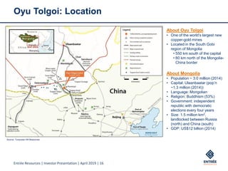 Entrée Resources | Investor Presentation | April 2019 | 16
Oyu Tolgoi: Location
About Oyu Tolgoi
• One of the world’s largest new
copper-gold mines
• Located in the South Gobi
region of Mongolia
• 550 km south of the capital
• 80 km north of the Mongolia-
China border
About Mongolia
• Population ~ 3.0 million (2014)
• Capital: Ulaanbaatar (pop’n
~1.3 million (2014))
• Language: Mongolian
• Religion: Buddhism (53%)
• Government: independent
republic with democratic
elections every four years
• Size: 1.5 million km2,
landlocked between Russia
(north) and China (south)
• GDP: US$12 billion (2014)
Source: Turquoise Hill Resources
 