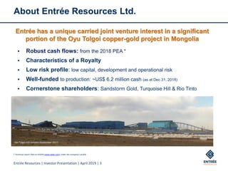 Entrée Resources | Investor Presentation | April 2019 | 3
About Entrée Resources Ltd.
▪ Robust cash flows: from the 2018 PEA *
▪ Characteristics of a Royalty
▪ Low risk profile: low capital, development and operational risk
▪ Well-funded to production: ~US$ 6.2 million cash (as at Dec 31, 2018)
▪ Cornerstone shareholders: Sandstorm Gold, Turquoise Hill & Rio Tinto
Oyu Tolgoi mill complex (September 2017)
Entrée has a unique carried joint venture interest in a significant
portion of the Oyu Tolgoi copper-gold project in Mongolia
* Technical report filed on SEDAR (www.sedar.com) under the company’s profile
 