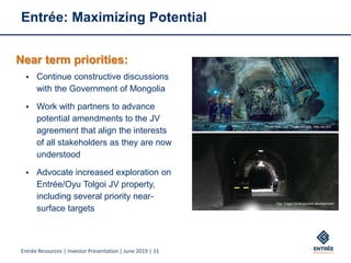 Entrée Resources | Investor Presentation | June 2019 | 11
Entrée: Maximizing Potential
Photo from Oyu Tolgoi website: http://ot.mn/
Oyu Tolgoi Underground development
Near term priorities:
▪ Continue constructive discussions
with the Government of Mongolia
▪ Work with partners to advance
potential amendments to the JV
agreement that align the interests
of all stakeholders as they are now
understood
▪ Advocate increased exploration on
Entrée/Oyu Tolgoi JV property,
including several priority near-
surface targets
 